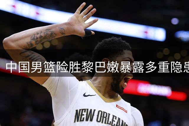 中国男篮险胜黎巴嫩暴露多重隐患